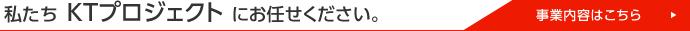 私たちKTプロジェクトにお任せください。 事業案内はこちら