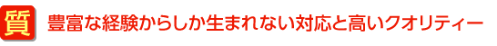 豊富な経験からしか生まれない対応と高いクオリティー